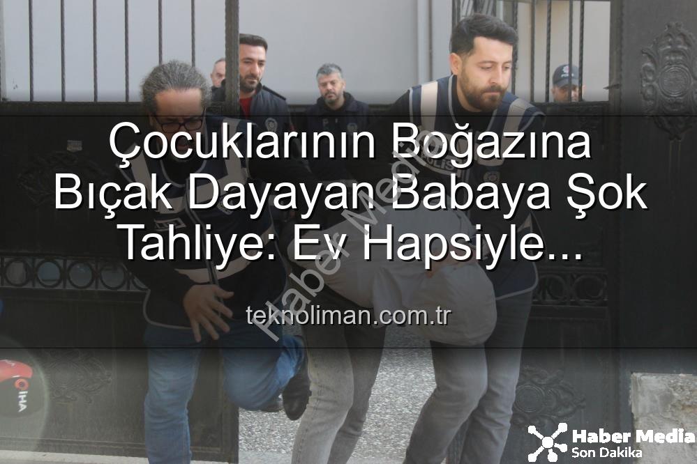 Çocuklarının Boğazına Bıçak Dayayan Babaya Şok Tahliye: Ev Hapsiyle Serbest Bırakıldı
